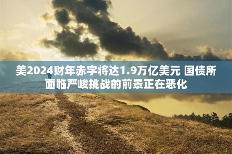 美2024财年赤字将达1.9万亿美元 国债所面临严峻挑战的前景正在恶化