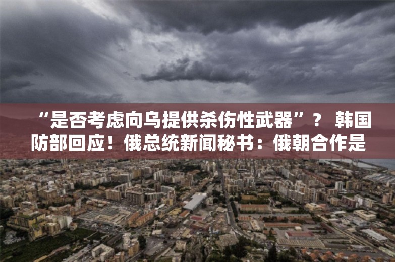 “是否考虑向乌提供杀伤性武器”？ 韩国防部回应！俄总统新闻秘书：俄朝合作是主权权利 不针对第三国