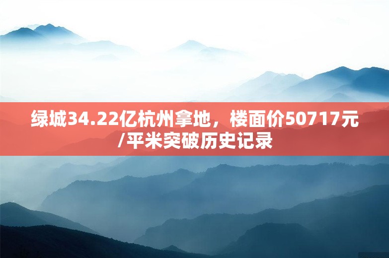 绿城34.22亿杭州拿地，楼面价50717元/平米突破历史记录