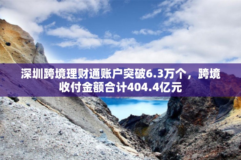 深圳跨境理财通账户突破6.3万个，跨境收付金额合计404.4亿元