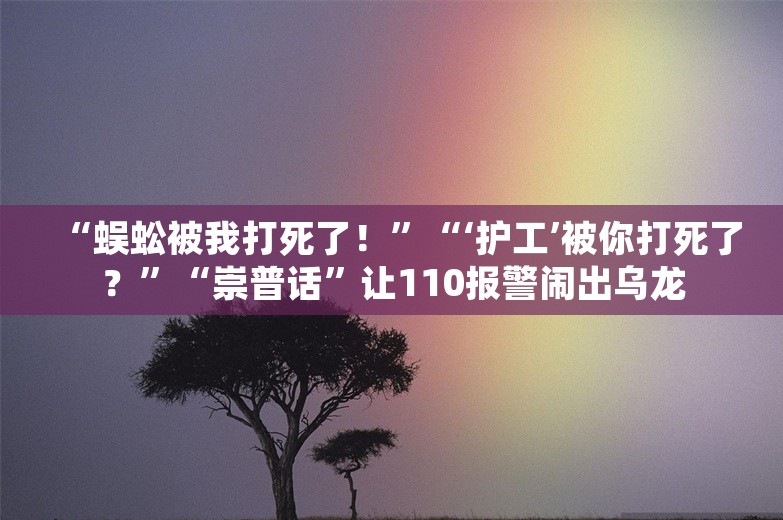 “蜈蚣被我打死了！”“‘护工’被你打死了？”“崇普话”让110报警闹出乌龙