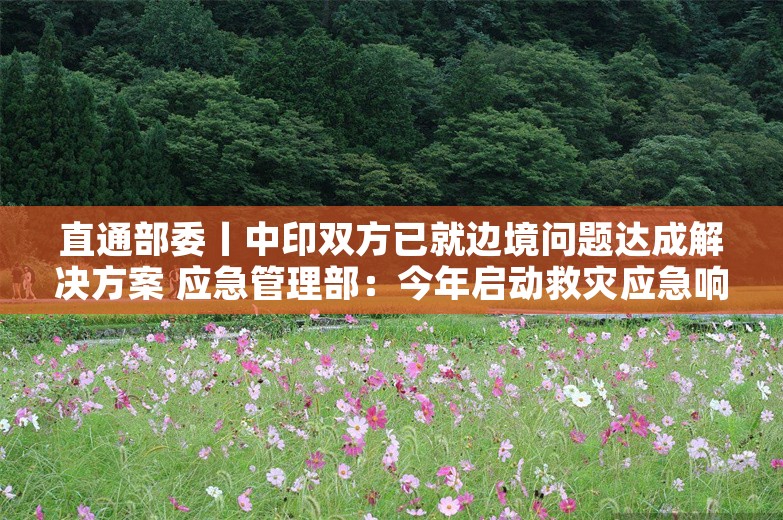 直通部委丨中印双方已就边境问题达成解决方案 应急管理部：今年启动救灾应急响应为近十年来最多