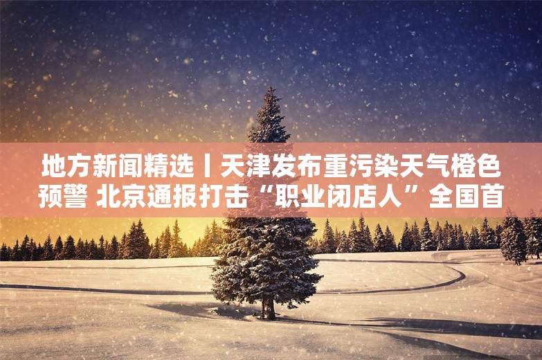 地方新闻精选丨天津发布重污染天气橙色预警 北京通报打击“职业闭店人”全国首案