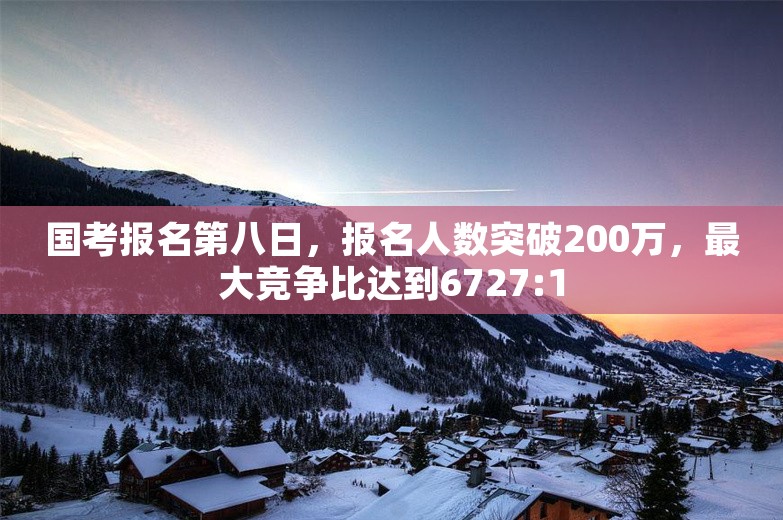 国考报名第八日，报名人数突破200万，最大竞争比达到6727:1