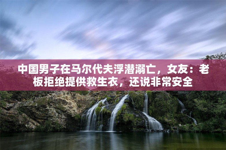 中国男子在马尔代夫浮潜溺亡，女友：老板拒绝提供救生衣，还说非常安全