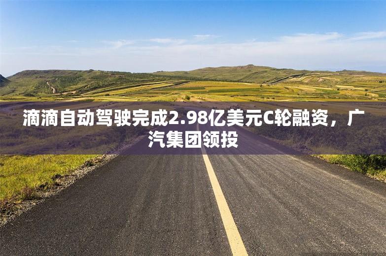 滴滴自动驾驶完成2.98亿美元C轮融资，广汽集团领投