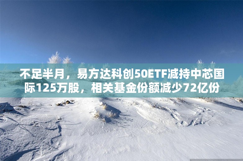 不足半月，易方达科创50ETF减持中芯国际125万股，相关基金份额减少72亿份