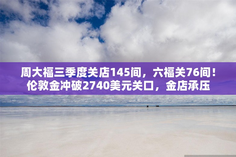 周大福三季度关店145间，六福关76间！伦敦金冲破2740美元关口，金店承压