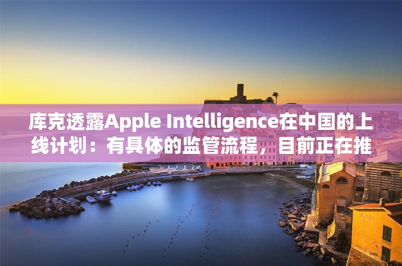 库克透露Apple Intelligence在中国的上线计划：有具体的监管流程，目前正在推进