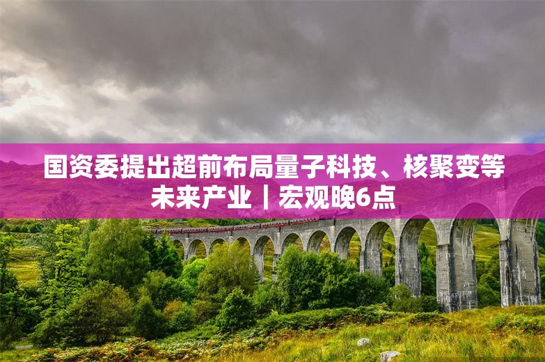 国资委提出超前布局量子科技、核聚变等未来产业｜宏观晚6点