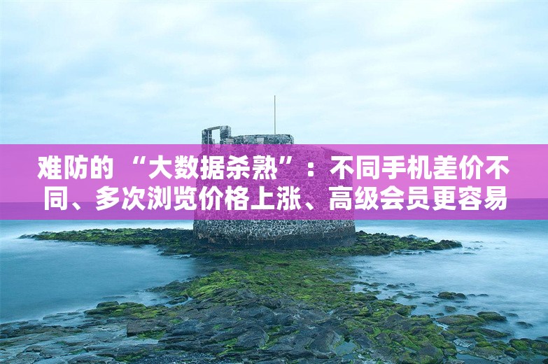 难防的 “大数据杀熟”：不同手机差价不同、多次浏览价格上涨、高级会员更容易中招