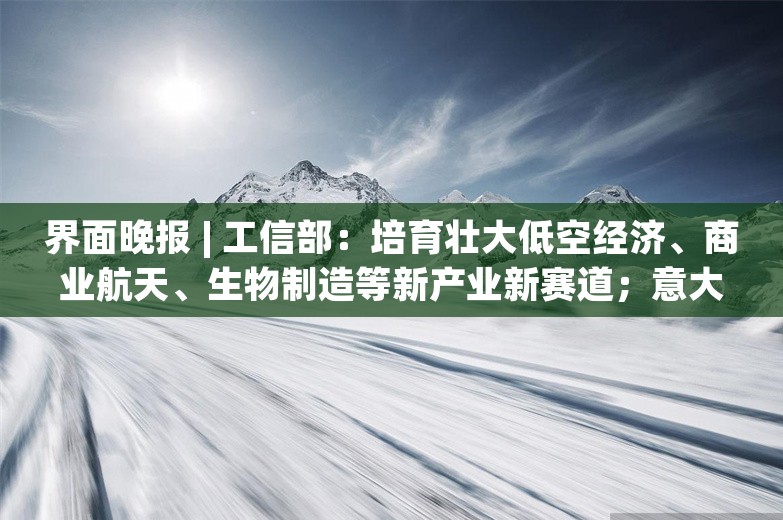 界面晚报 | 工信部：培育壮大低空经济、商业航天、生物制造等新产业新赛道；意大利米兰火灾致3名中国人死亡