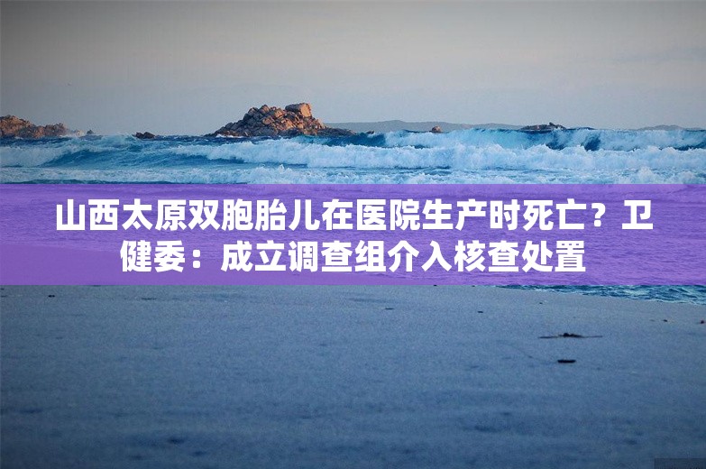 山西太原双胞胎儿在医院生产时死亡？卫健委：成立调查组介入核查处置