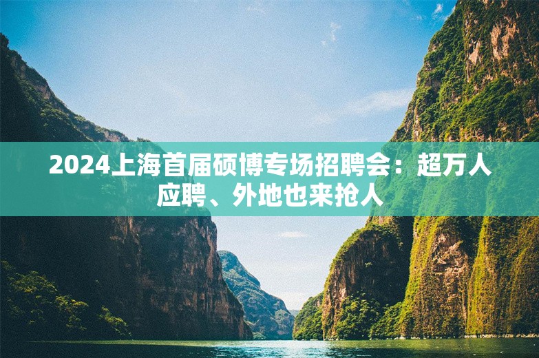 2024上海首届硕博专场招聘会：超万人应聘、外地也来抢人