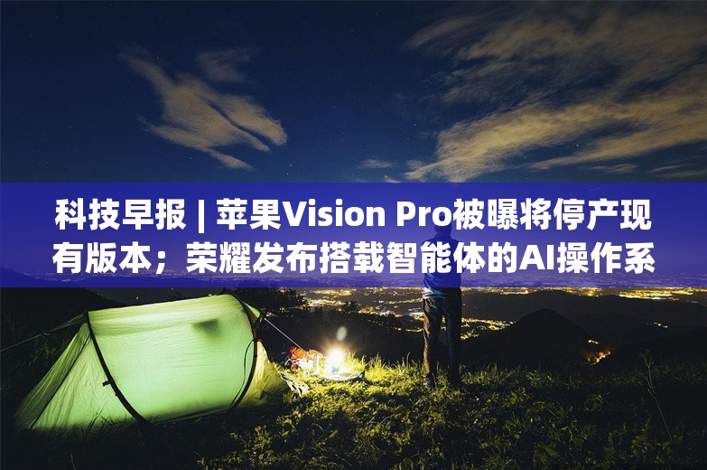 科技早报 | 苹果Vision Pro被曝将停产现有版本；荣耀发布搭载智能体的AI操作系统