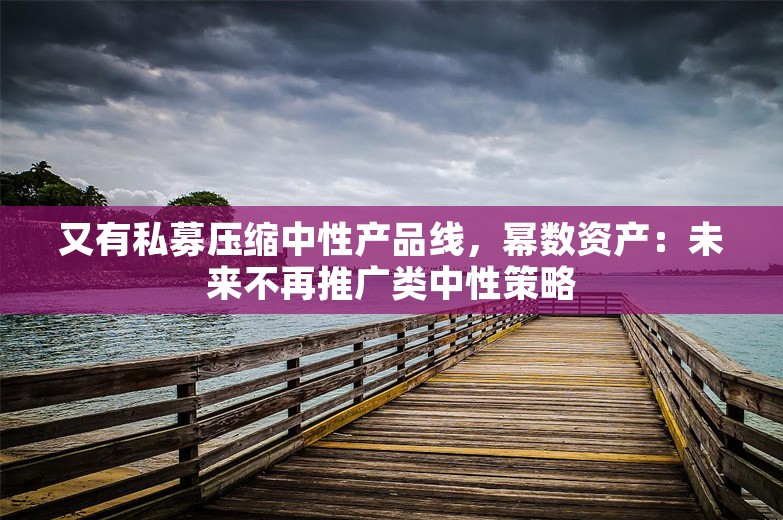 又有私募压缩中性产品线，幂数资产：未来不再推广类中性策略