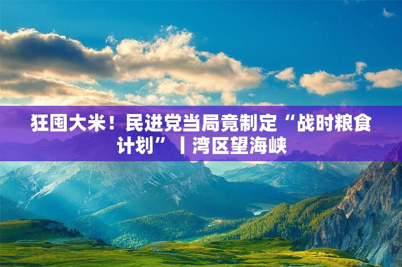 狂囤大米！民进党当局竟制定“战时粮食计划”丨湾区望海峡