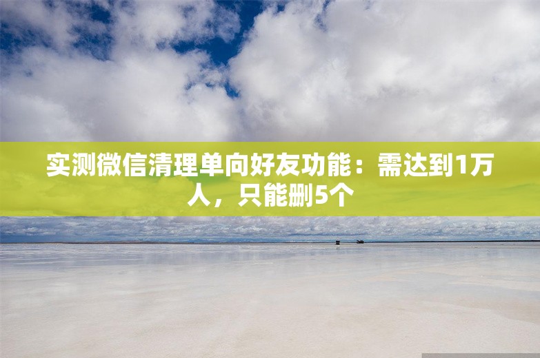 实测微信清理单向好友功能：需达到1万人，只能删5个