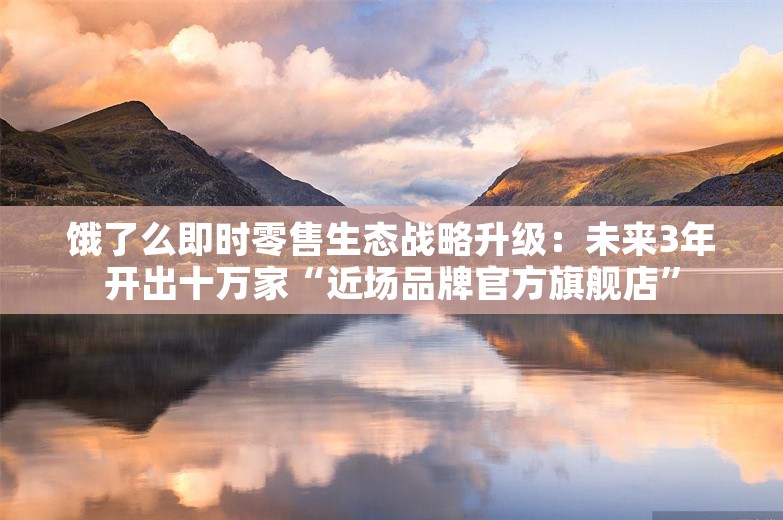 饿了么即时零售生态战略升级：未来3年开出十万家“近场品牌官方旗舰店”