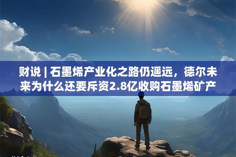 财说 | 石墨烯产业化之路仍遥远，德尔未来为什么还要斥资2.8亿收购石墨烯矿产？