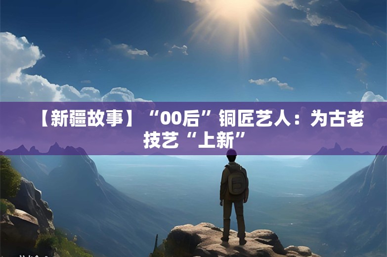 【新疆故事】“00后”铜匠艺人：为古老技艺“上新”