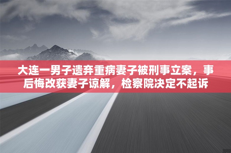 大连一男子遗弃重病妻子被刑事立案，事后悔改获妻子谅解，检察院决定不起诉