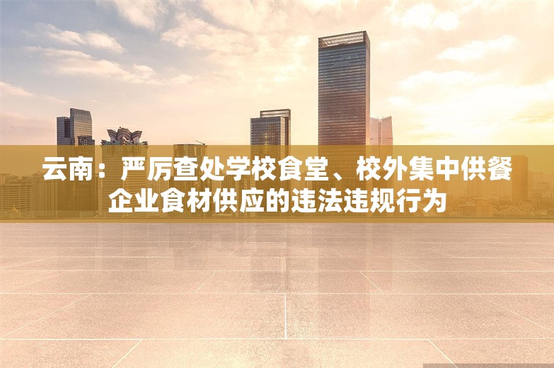 云南：严厉查处学校食堂、校外集中供餐企业食材供应的违法违规行为