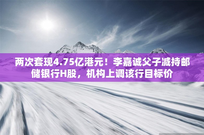 两次套现4.75亿港元！李嘉诚父子减持邮储银行H股，机构上调该行目标价