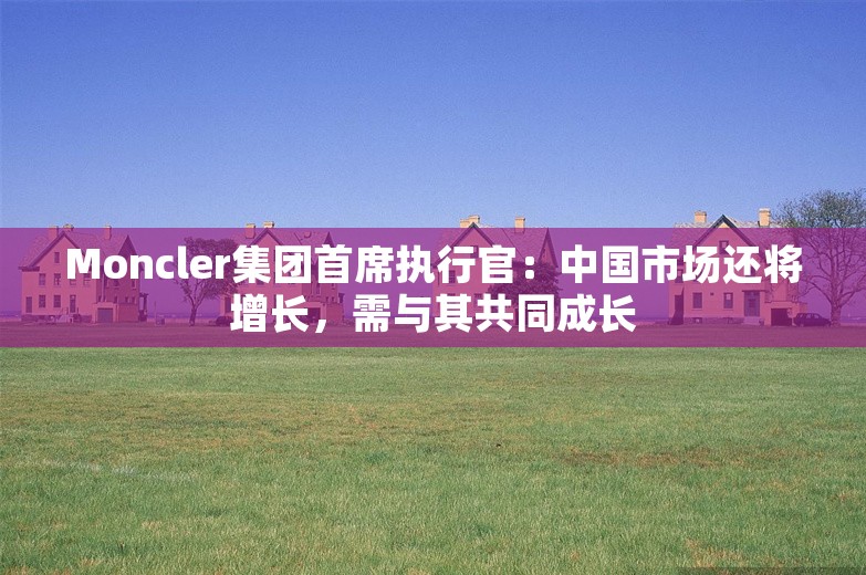 Moncler集团首席执行官：中国市场还将增长，需与其共同成长