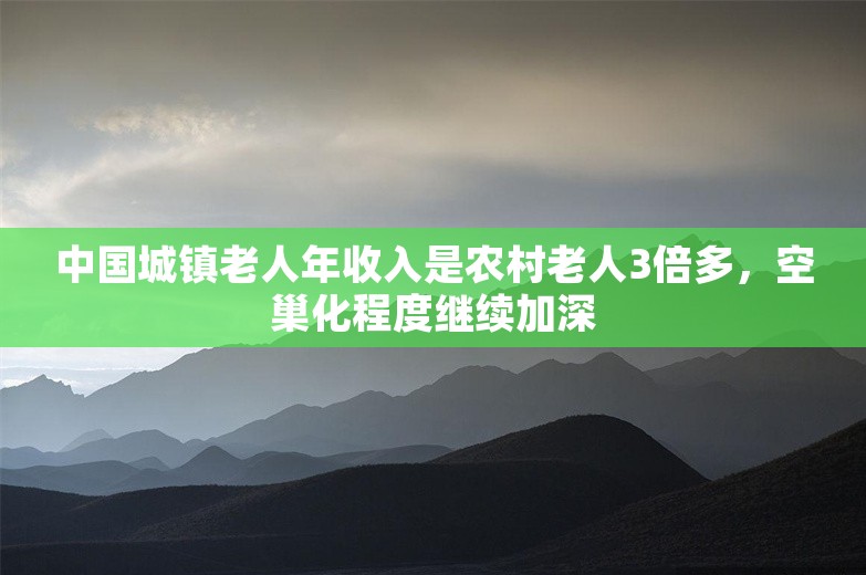 中国城镇老人年收入是农村老人3倍多，空巢化程度继续加深