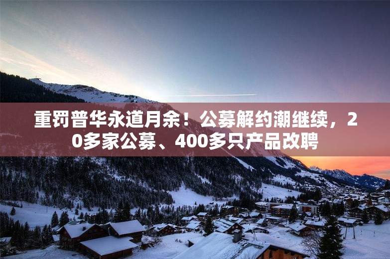 重罚普华永道月余！公募解约潮继续，20多家公募、400多只产品改聘