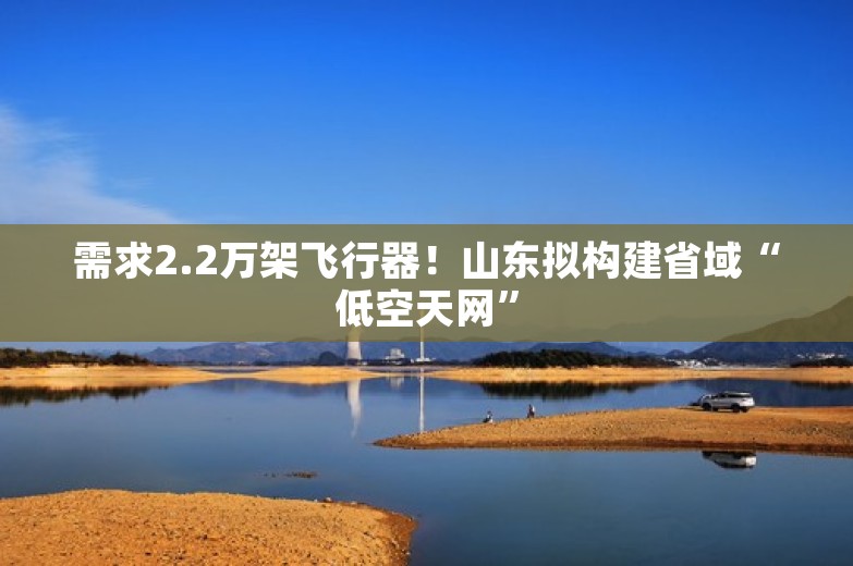 需求2.2万架飞行器！山东拟构建省域“低空天网”