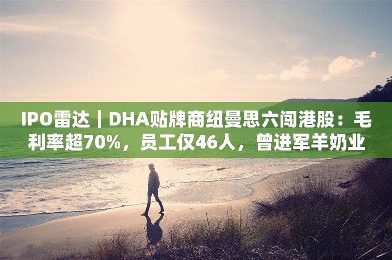 IPO雷达｜DHA贴牌商纽曼思六闯港股：毛利率超70%，员工仅46人，曾进军羊奶业告败