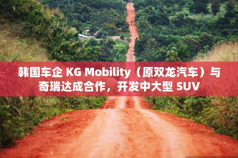 韩国车企 KG Mobility（原双龙汽车）与奇瑞达成合作，开发中大型 SUV