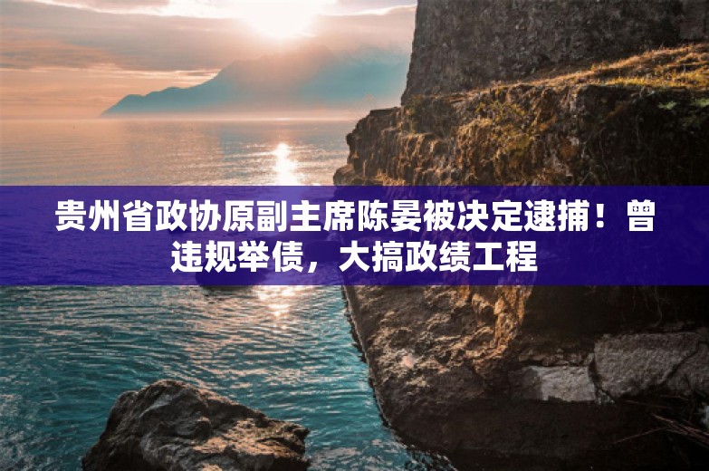 贵州省政协原副主席陈晏被决定逮捕！曾违规举债，大搞政绩工程