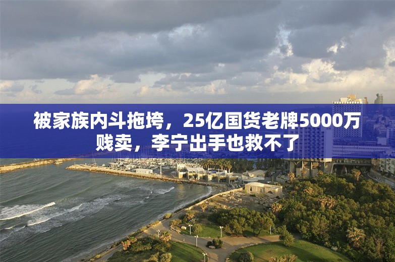 被家族内斗拖垮，25亿国货老牌5000万贱卖，李宁出手也救不了