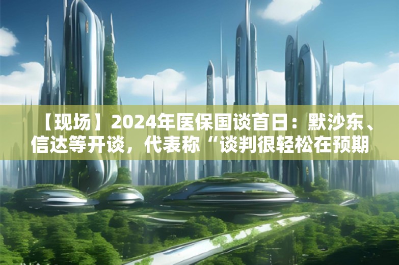 【现场】2024年医保国谈首日：默沙东、信达等开谈，代表称“谈判很轻松在预期之内，专家态度很好”