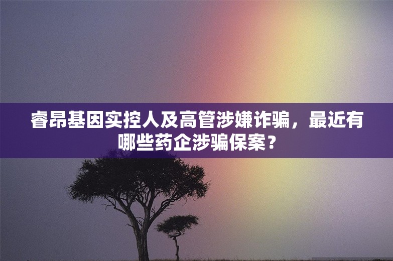 睿昂基因实控人及高管涉嫌诈骗，最近有哪些药企涉骗保案？