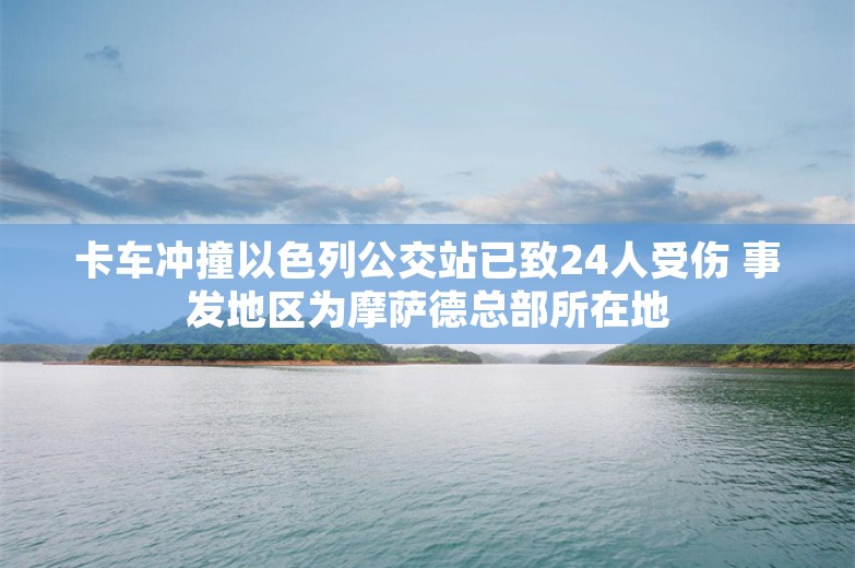 卡车冲撞以色列公交站已致24人受伤 事发地区为摩萨德总部所在地