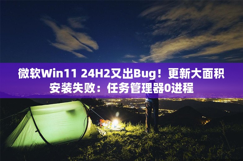 微软Win11 24H2又出Bug！更新大面积安装失败：任务管理器0进程