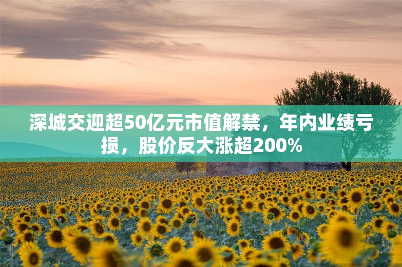 深城交迎超50亿元市值解禁，年内业绩亏损，股价反大涨超200%