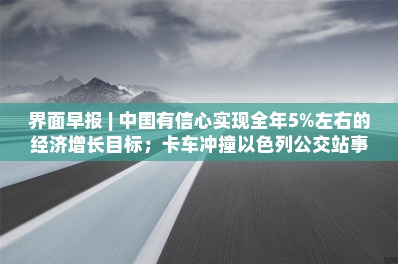 界面早报 | 中国有信心实现全年5%左右的经济增长目标；卡车冲撞以色列公交站事件已致1死约40伤