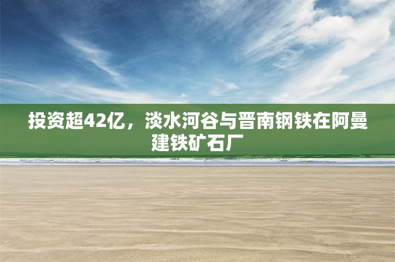 投资超42亿，淡水河谷与晋南钢铁在阿曼建铁矿石厂