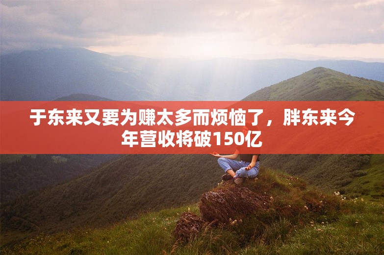 于东来又要为赚太多而烦恼了，胖东来今年营收将破150亿