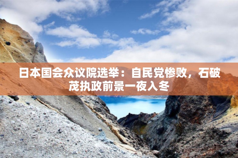 日本国会众议院选举：自民党惨败，石破茂执政前景一夜入冬