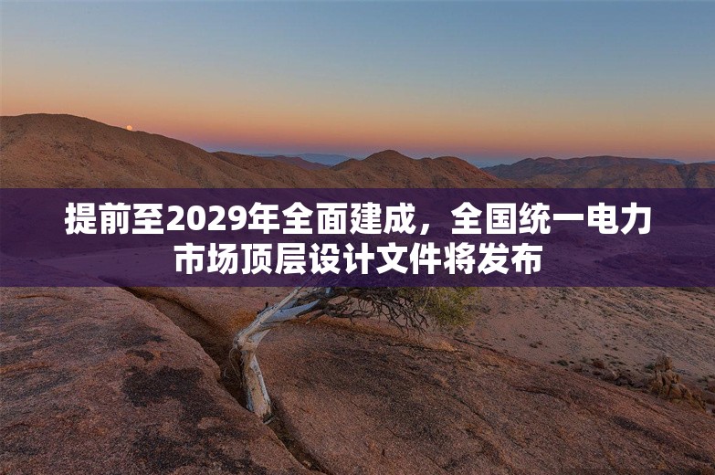 提前至2029年全面建成，全国统一电力市场顶层设计文件将发布