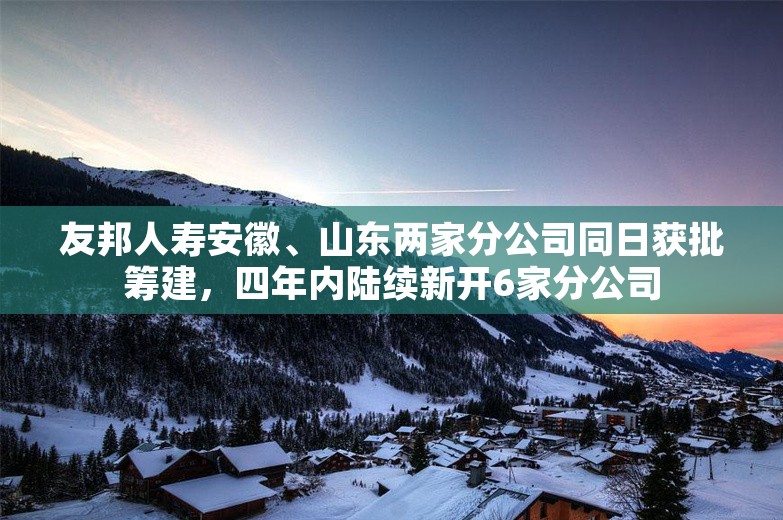 友邦人寿安徽、山东两家分公司同日获批筹建，四年内陆续新开6家分公司