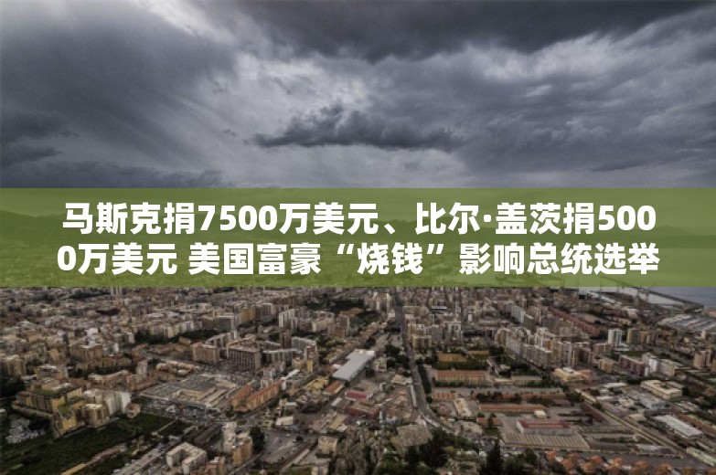 马斯克捐7500万美元、比尔·盖茨捐5000万美元 美国富豪“烧钱”影响总统选举