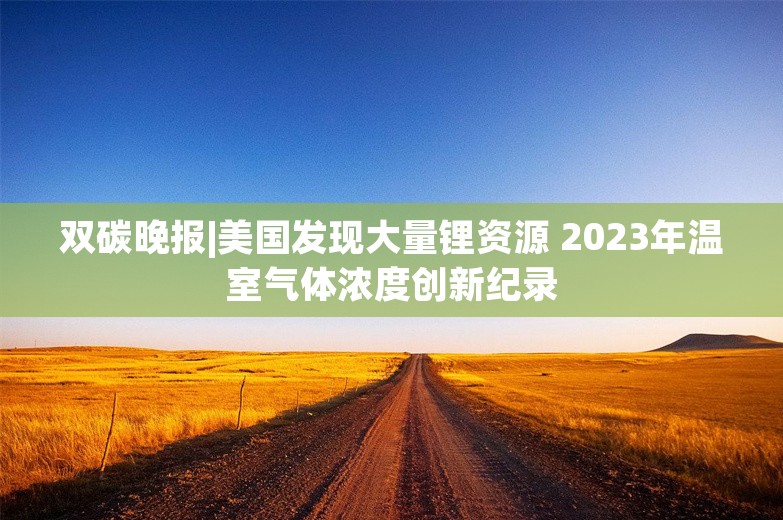 双碳晚报|美国发现大量锂资源 2023年温室气体浓度创新纪录