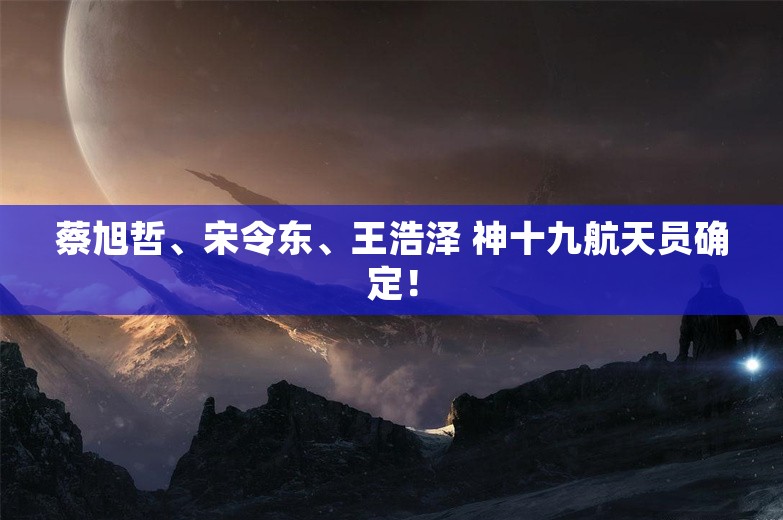 蔡旭哲、宋令东、王浩泽 神十九航天员确定！